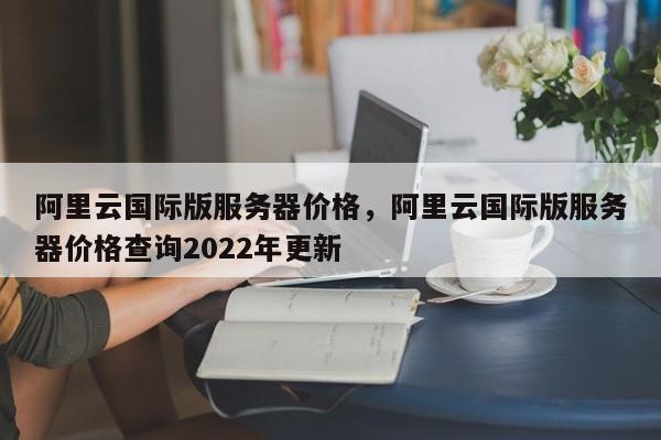 阿里云国际版服务器价格，阿里云国际版服务器价格查询2022年更新