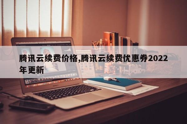 腾讯云续费价格,腾讯云续费优惠券2022年更新