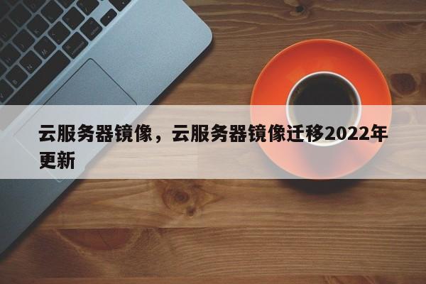 云服务器镜像，云服务器镜像迁移2022年更新