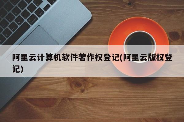 阿里云计算机软件著作权登记(阿里云版权登记)
