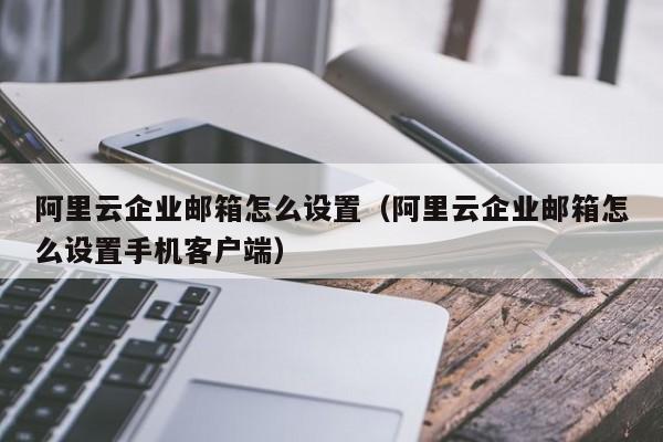 阿里云企业邮箱怎么设置阿里云企业邮箱怎么设置手机客户端