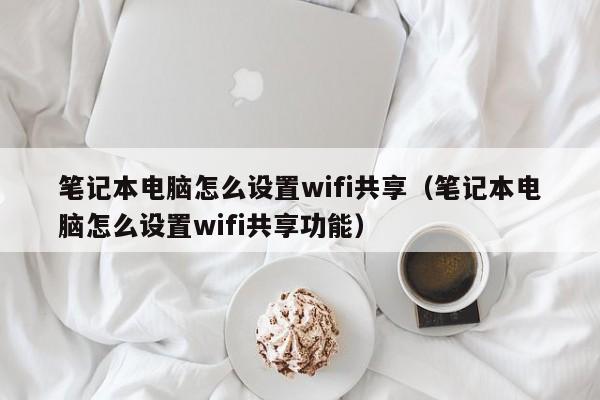 笔记本电脑怎么设置wifi共享笔记本电脑怎么设置wifi共享功能