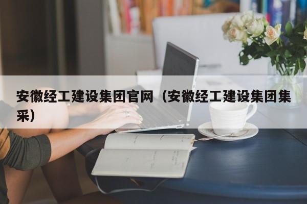安徽经工建设集团官网安徽经工建设集团集采