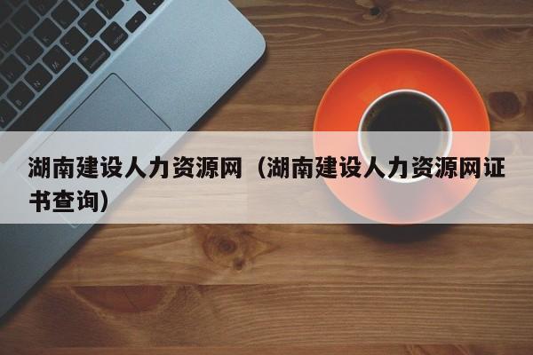 湖南建设人力资源网湖南建设人力资源网证书查询