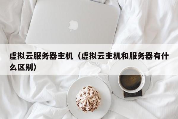 虚拟云服务器主机虚拟云主机和服务器有什么区别