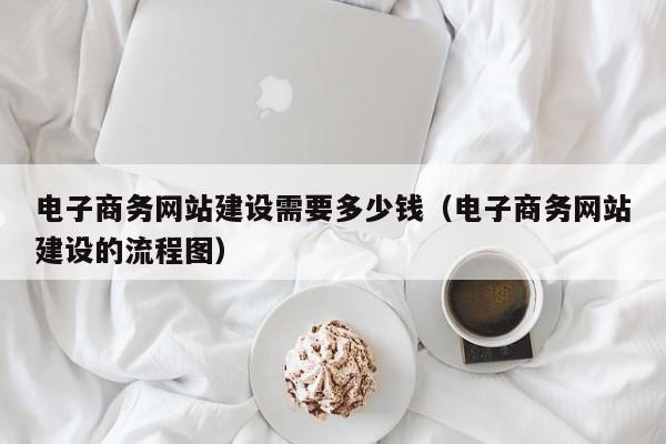 电子商务网站建设需要多少钱电子商务网站建设的流程图