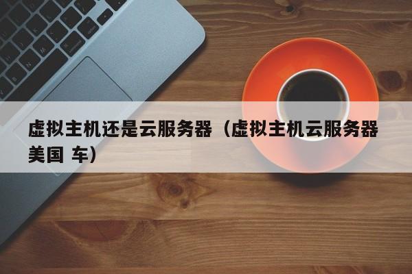 虚拟主机还是云服务器虚拟主机云服务器 美国 车