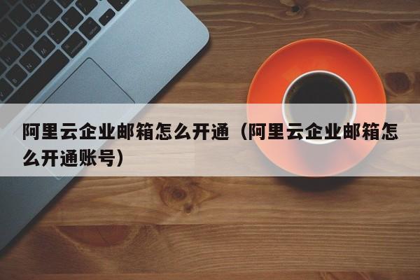 阿里云企业邮箱怎么开通阿里云企业邮箱怎么开通账号
