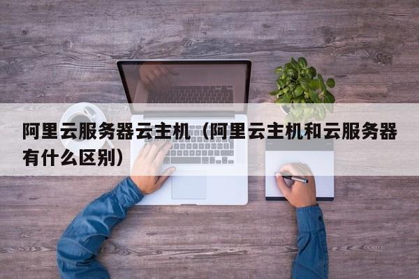 阿里云服务器云主机阿里云主机和云服务器有什么区别