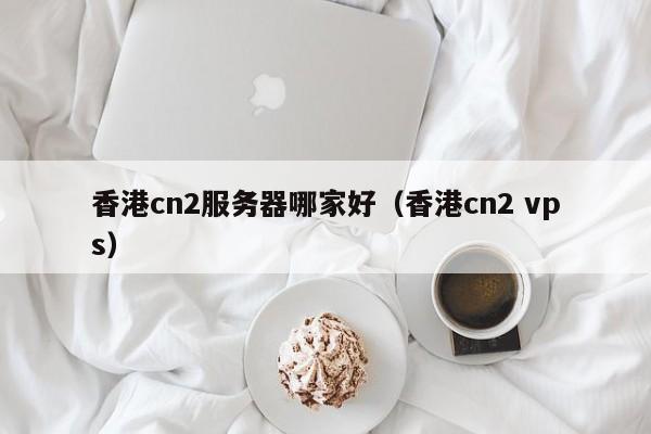 香港cn2服务器哪家好香港cn2 vps