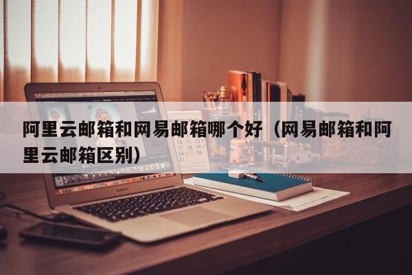 阿里云邮箱和网易邮箱哪个好网易邮箱和阿里云邮箱区别