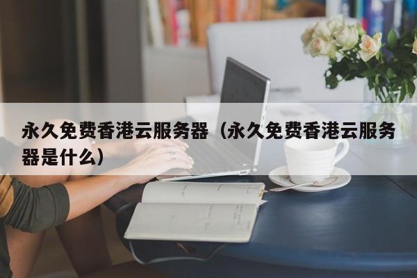 永久免费香港云服务器永久免费香港云服务器是什么