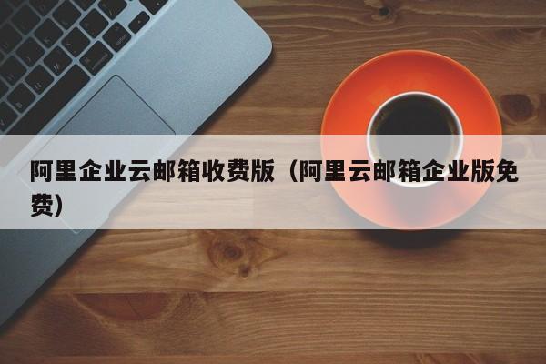 阿里企业云邮箱收费版阿里云邮箱企业版免费