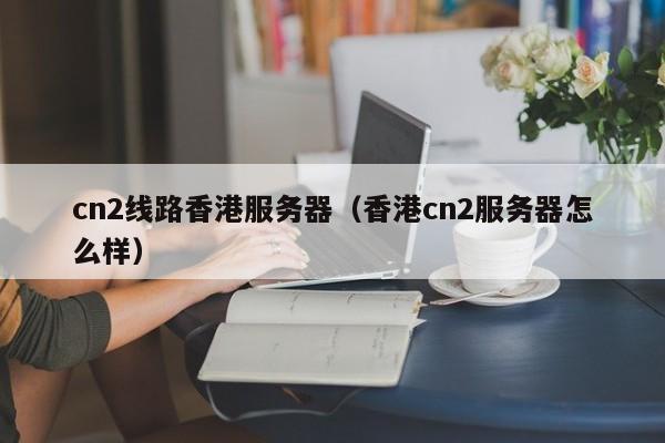 cn2线路香港服务器香港cn2服务器怎么样