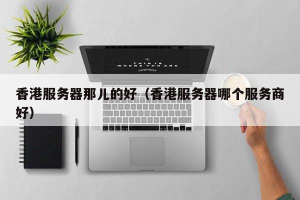 香港服务器那儿的好香港服务器哪个服务商好