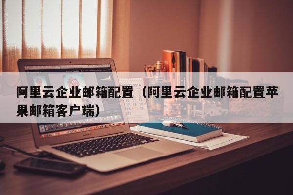 阿里云企业邮箱配置阿里云企业邮箱配置苹果邮箱客户端