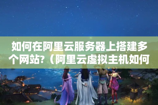 如何在阿里云服务器上搭建多个网站?（阿里云虚拟主机如何建立多个站点）