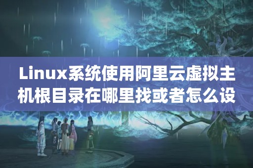 Linux系统使用阿里云虚拟主机根目录在哪里找或者怎么设置?（网站根目录是哪个_网站的根目录在哪里_网站根目录在哪里-什么是网站的...）