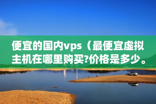 便宜的国内vps（最便宜虚拟主机在哪里购买?价格是多少。。）