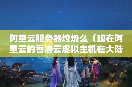 阿里云服务器垃圾么（现在阿里云的香港云虚拟主机在大陆的访问速度如何?）
