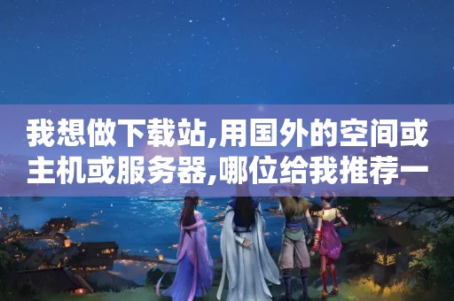 我想做下载站,用国外的空间或主机或服务器,哪位给我推荐一个?（...什么解决方法?如果推荐虚拟主机,推荐家便宜好用的。谢谢）