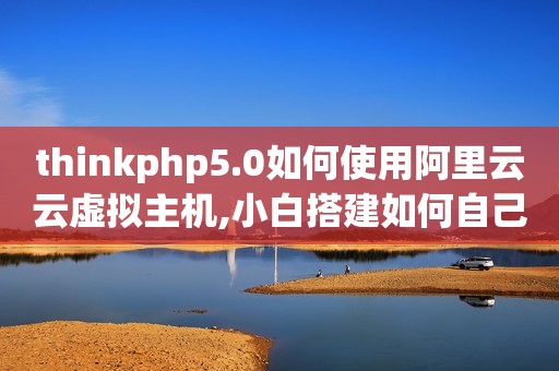 thinkphp5.0如何使用阿里云云虚拟主机,小白搭建如何自己的网站?（如何在阿里云服务器上搭建PHP环境）