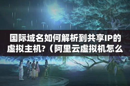 国际域名如何解析到共享IP的虚拟主机?（阿里云虚拟机怎么解析域名）
