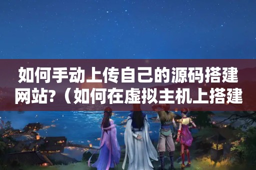 如何手动上传自己的源码搭建网站?（如何在虚拟主机上搭建一个网站）