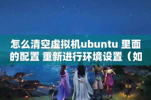 怎么清空虚拟机ubuntu 里面的配置 重新进行环境设置（如何删除虚拟主机xml演示数据）