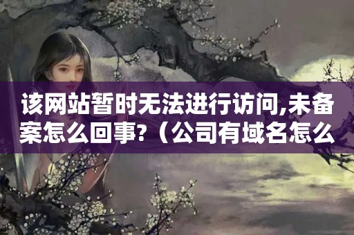 该网站暂时无法进行访问,未备案怎么回事?（公司有域名怎么做网站）