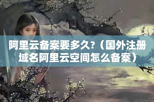 阿里云备案要多久?（国外注册域名阿里云空间怎么备案）