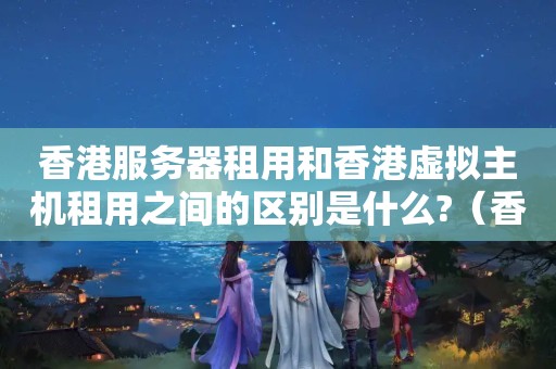 香港服务器租用和香港虚拟主机租用之间的区别是什么?（香港虚拟主机和国内虚拟主机有什么区别?）