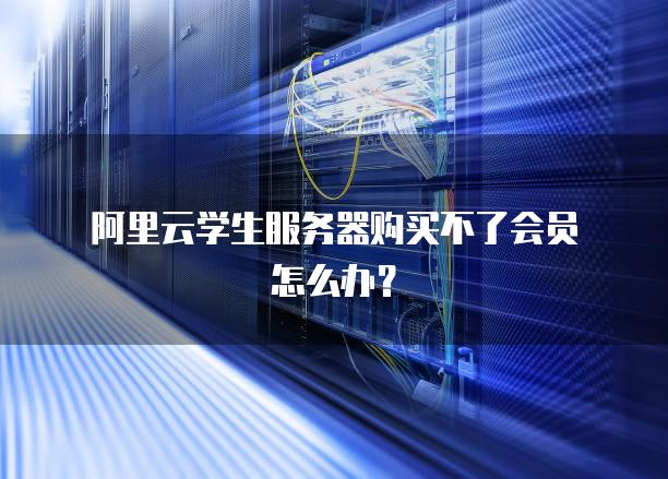 阿里云学生服务器购买不了会员怎么办？