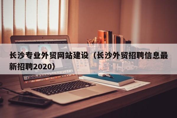 长沙专业外贸网站建设长沙外贸招聘信息最新招聘2020