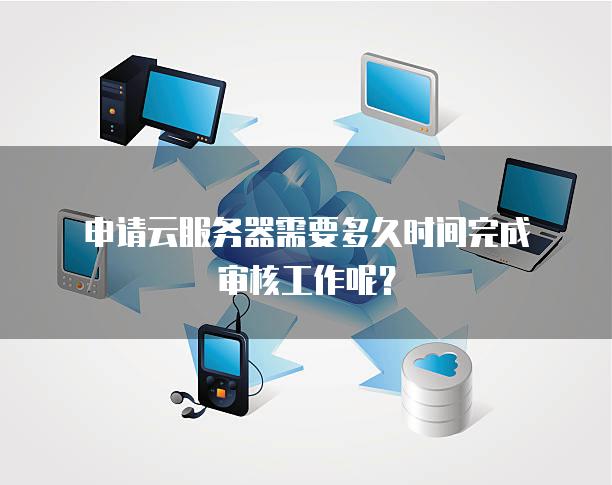 申请云服务器需要多久时间完成审核工作呢？