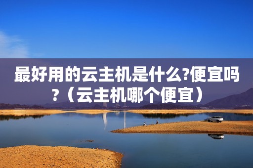 最好用的云主机是什么?便宜吗?（云主机哪个便宜）