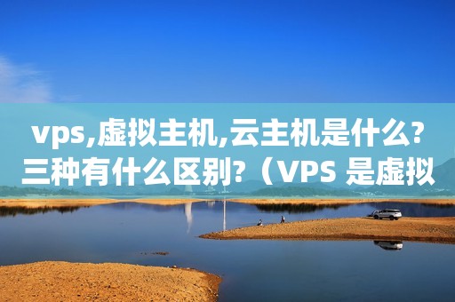 vps,虚拟主机,云主机是什么?三种有什么区别?（VPS 是虚拟主机吗?）