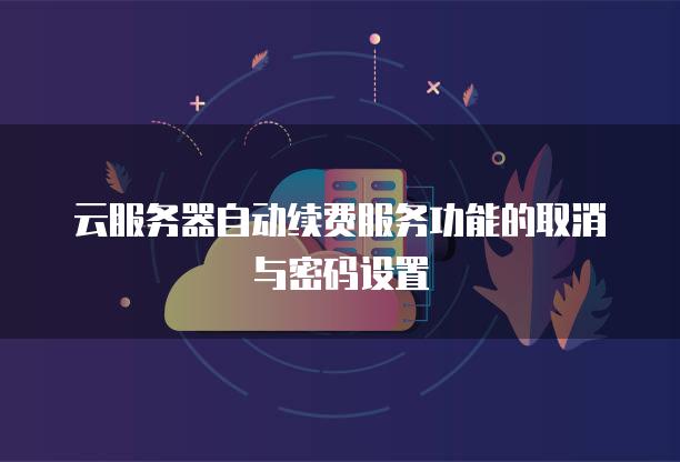 云服务器自动续费服务功能的取消与密码设置