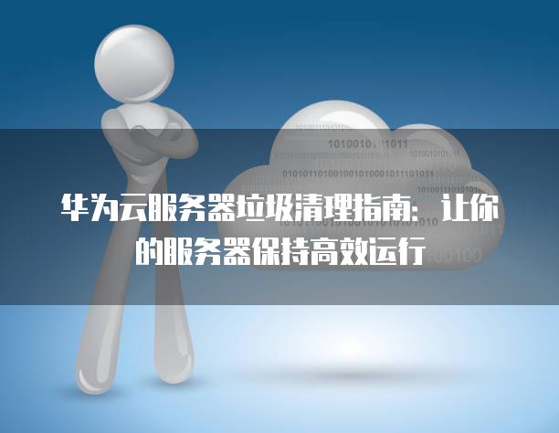 华为云服务器垃圾清理指南：让你的服务器保持高效运行