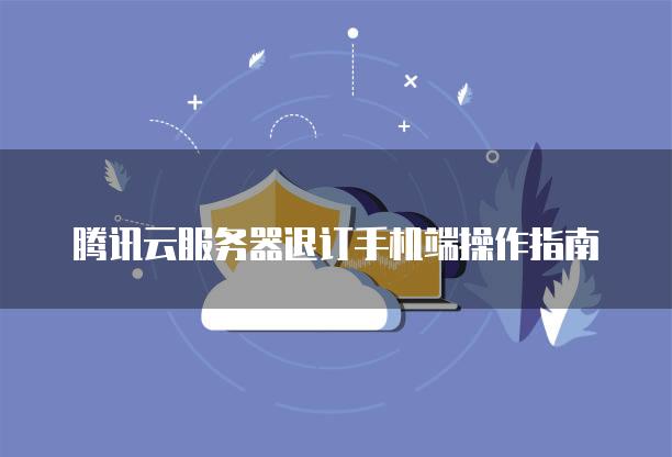 腾讯云服务器退订手机端操作指南
