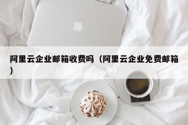 阿里云企业邮箱收费吗阿里云企业免费邮箱
