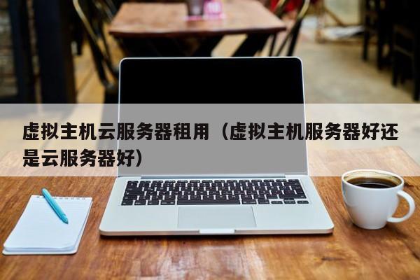 虚拟主机云服务器租用虚拟主机服务器好还是云服务器好