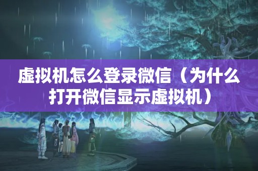 虚拟机怎么登录微信（为什么打开微信显示虚拟机）