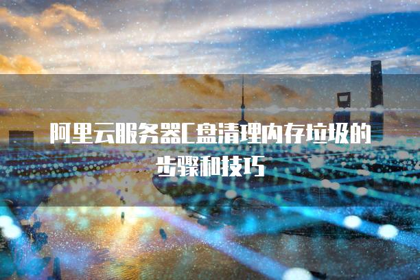阿里云服务器C盘清理内存垃圾的步骤和技巧