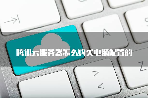 腾讯云服务器怎么购买电脑配置的