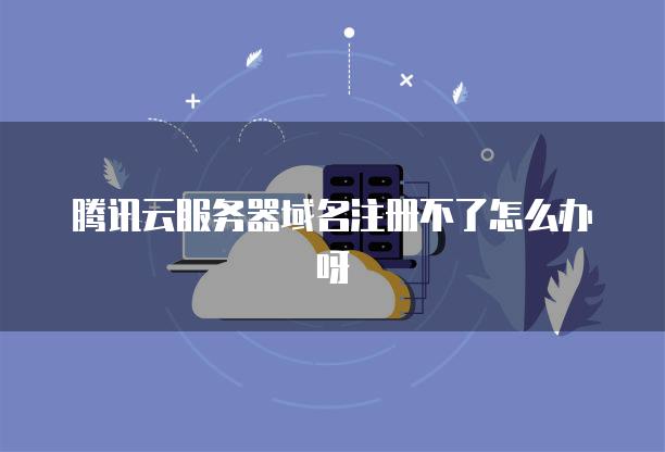 腾讯云服务器域名注册不了怎么办呀