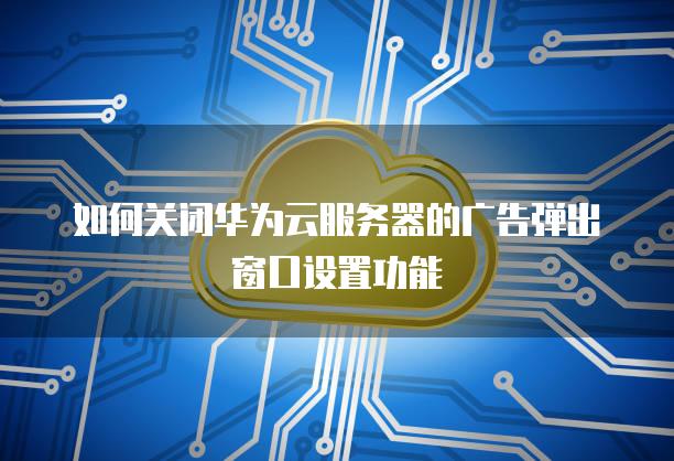 如何关闭华为云服务器的广告弹出窗口设置功能