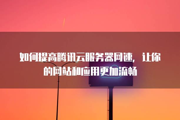 如何提高腾讯云服务器网速，让你的网站和应用更加流畅
