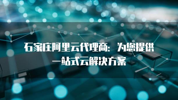 石家庄阿里云代理商：为您提供一站式云解决方案