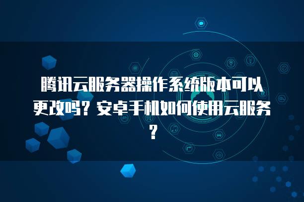腾讯云服务器操作系统版本可以更改吗？安卓手机如何使用云服务？